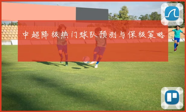 中超降级热门球队预测与保级策略